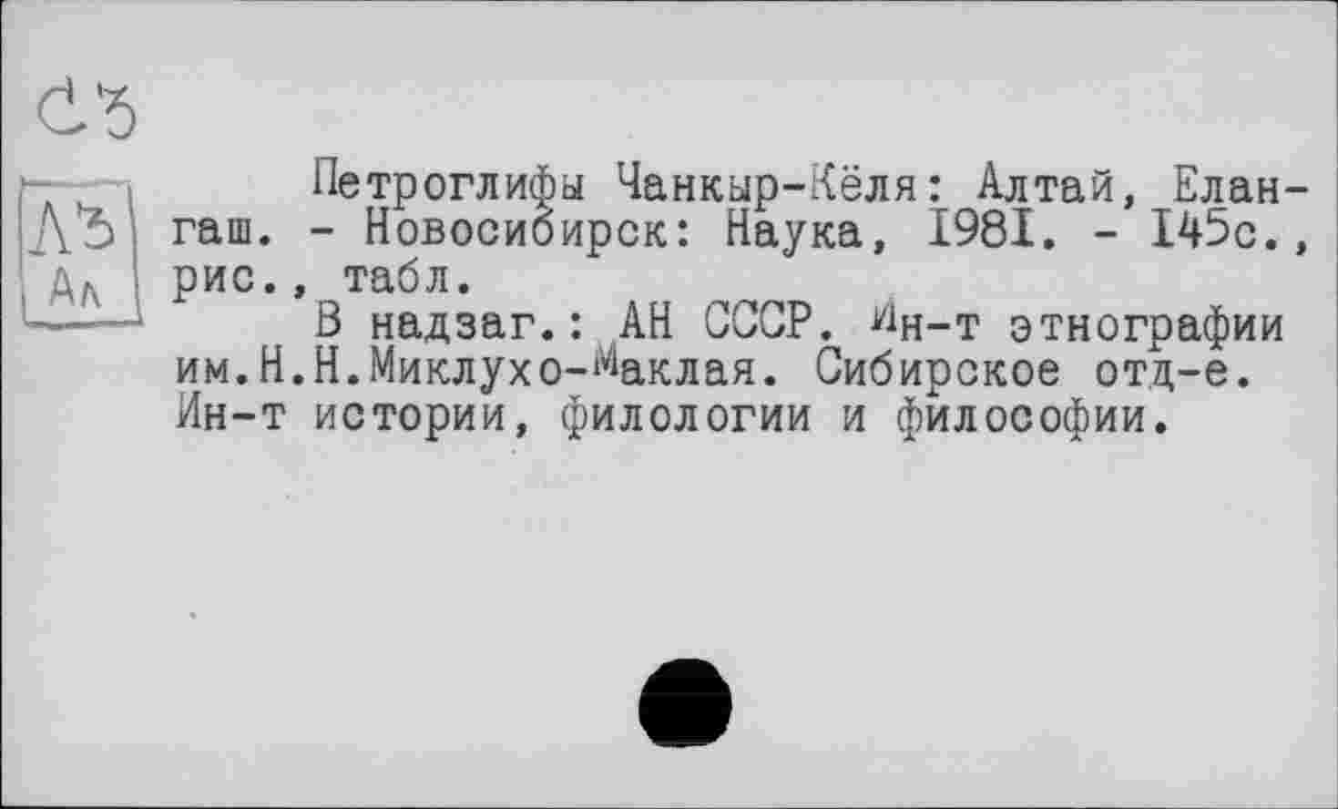 ﻿
Петроглифы Чанкыр-Кёля: Алтай, Елан-До і гаш. - Новосибирск: Наука, 1981. - 145с., дл \ рис., табл.
В надзаг.: АН СССР. Ин-т этнографии им.Н.Н.Миклухо-Маклая. Сибирское отд-е. Ин-т истории, филологии и философии.